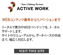 Your Lifelong Partner. ACTIVE WORK WEBサイトをトータルサポート。トータルで貴方のＷＥＢコンテンツを、ト―タルサポートします。サイトのリニューアルから、データベースの作成まで、幅広く対応します。 VISIT THIS SITE